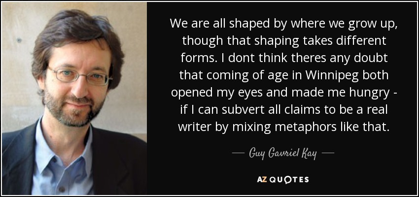 We are all shaped by where we grow up, though that shaping takes different forms. I dont think theres any doubt that coming of age in Winnipeg both opened my eyes and made me hungry - if I can subvert all claims to be a real writer by mixing metaphors like that. - Guy Gavriel Kay