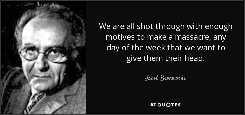 We are all shot through with enough motives to make a massacre, any day of the week that we want to give them their head. - Jacob Bronowski