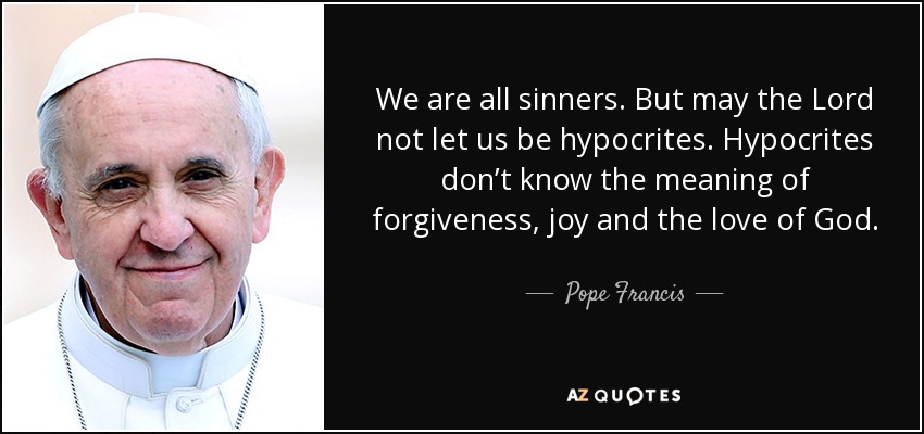 We are all sinners. But may the Lord not let us be hypocrites. Hypocrites don’t know the meaning of forgiveness, joy and the love of God. - Pope Francis