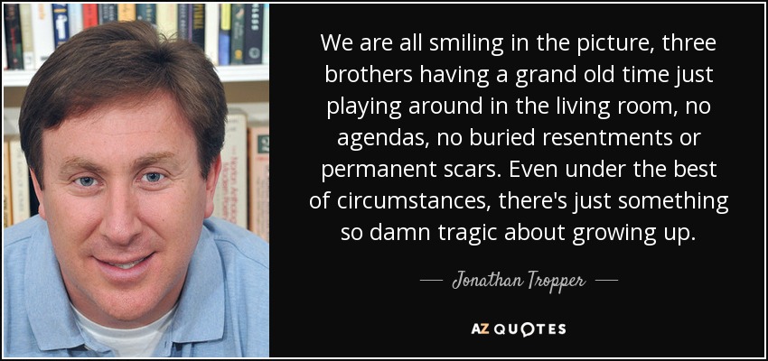 We are all smiling in the picture, three brothers having a grand old time just playing around in the living room, no agendas, no buried resentments or permanent scars. Even under the best of circumstances, there's just something so damn tragic about growing up. - Jonathan Tropper