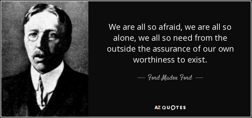 We are all so afraid, we are all so alone, we all so need from the outside the assurance of our own worthiness to exist. - Ford Madox Ford