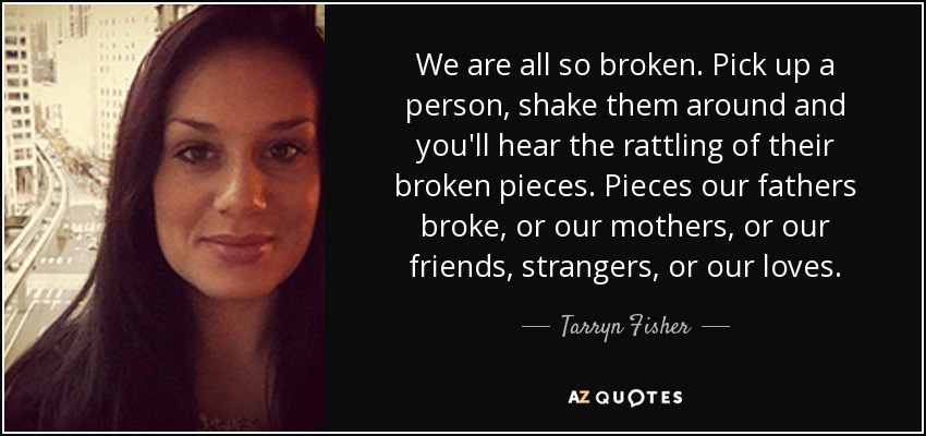 We are all so broken. Pick up a person, shake them around and you'll hear the rattling of their broken pieces. Pieces our fathers broke, or our mothers, or our friends, strangers, or our loves. - Tarryn Fisher