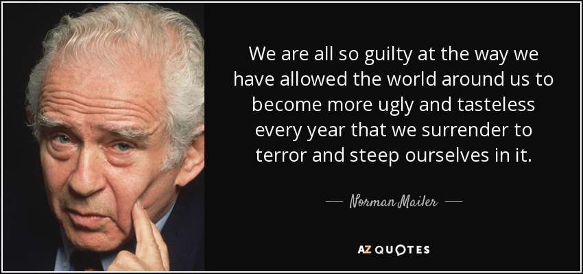 We are all so guilty at the way we have allowed the world around us to become more ugly and tasteless every year that we surrender to terror and steep ourselves in it. - Norman Mailer