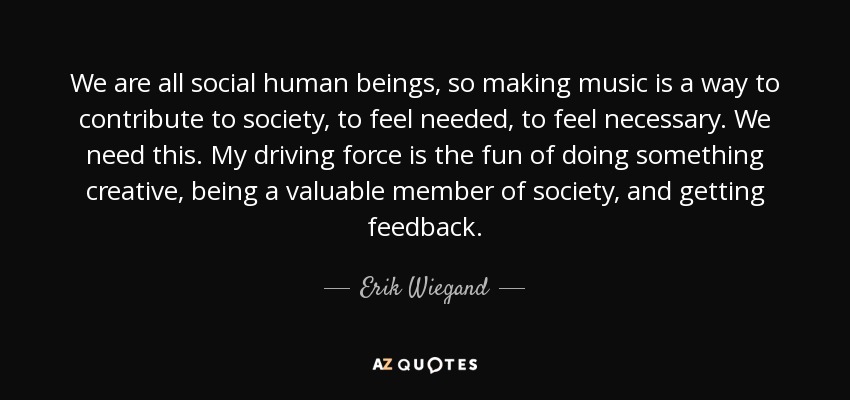 We are all social human beings, so making music is a way to contribute to society, to feel needed, to feel necessary. We need this. My driving force is the fun of doing something creative, being a valuable member of society, and getting feedback. - Erik Wiegand