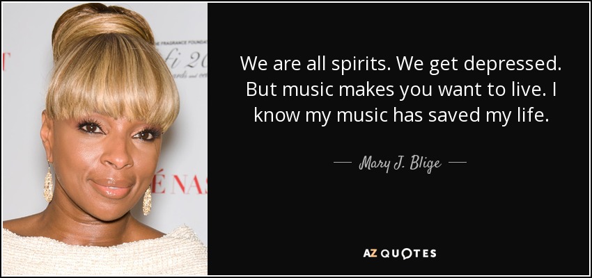 We are all spirits. We get depressed. But music makes you want to live. I know my music has saved my life. - Mary J. Blige