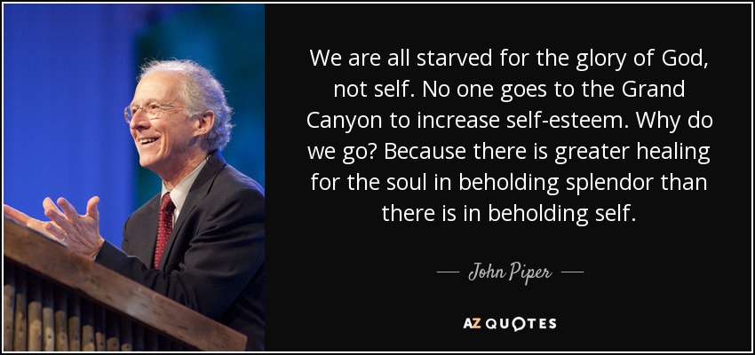 We are all starved for the glory of God, not self. No one goes to the Grand Canyon to increase self-esteem. Why do we go? Because there is greater healing for the soul in beholding splendor than there is in beholding self. - John Piper