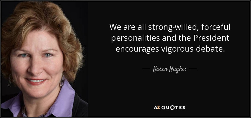 We are all strong-willed, forceful personalities and the President encourages vigorous debate. - Karen Hughes