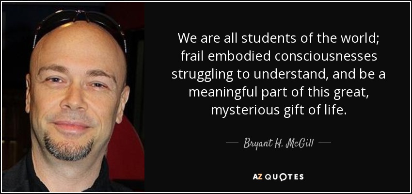 We are all students of the world; frail embodied consciousnesses struggling to understand, and be a meaningful part of this great, mysterious gift of life. - Bryant H. McGill