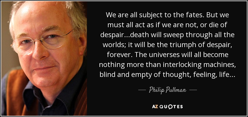 We are all subject to the fates. But we must all act as if we are not, or die of despair...death will sweep through all the worlds; it will be the triumph of despair, forever. The universes will all become nothing more than interlocking machines, blind and empty of thought, feeling, life... - Philip Pullman