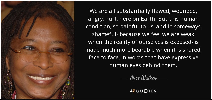 We are all substantially flawed, wounded, angry, hurt, here on Earth. But this human condition, so painful to us, and in someways shameful- because we feel we are weak when the reality of ourselves is exposed- is made much more bearable when it is shared, face to face, in words that have expressive human eyes behind them. - Alice Walker