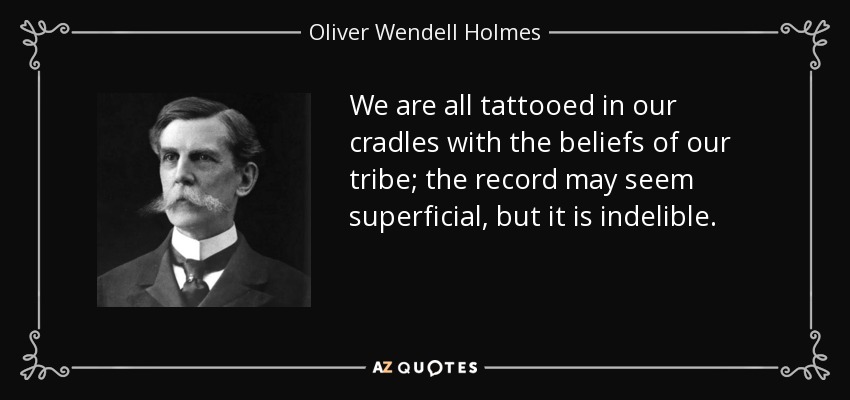 We are all tattooed in our cradles with the beliefs of our tribe; the record may seem superficial, but it is indelible. - Oliver Wendell Holmes, Jr.