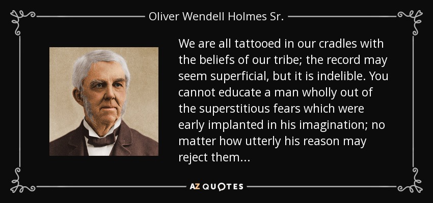 We are all tattooed in our cradles with the beliefs of our tribe; the record may seem superficial, but it is indelible. You cannot educate a man wholly out of the superstitious fears which were early implanted in his imagination; no matter how utterly his reason may reject them... - Oliver Wendell Holmes Sr. 