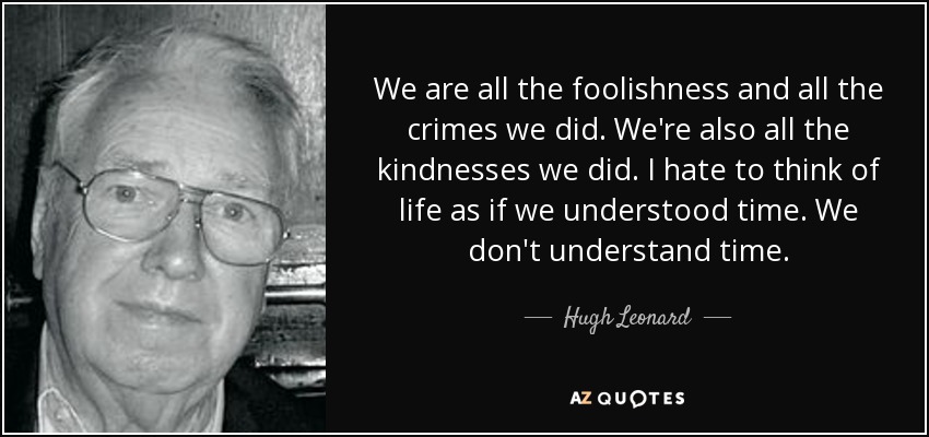We are all the foolishness and all the crimes we did. We're also all the kindnesses we did. I hate to think of life as if we understood time. We don't understand time. - Hugh Leonard