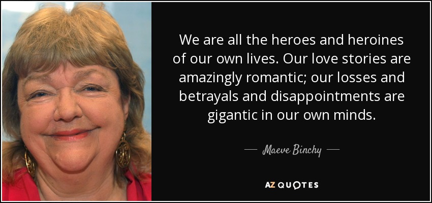 We are all the heroes and heroines of our own lives. Our love stories are amazingly romantic; our losses and betrayals and disappointments are gigantic in our own minds. - Maeve Binchy