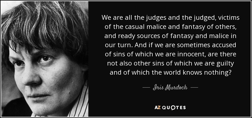 We are all the judges and the judged, victims of the casual malice and fantasy of others, and ready sources of fantasy and malice in our turn. And if we are sometimes accused of sins of which we are innocent, are there not also other sins of which we are guilty and of which the world knows nothing? - Iris Murdoch