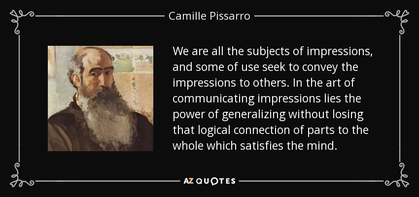 We are all the subjects of impressions, and some of use seek to convey the impressions to others. In the art of communicating impressions lies the power of generalizing without losing that logical connection of parts to the whole which satisfies the mind. - Camille Pissarro