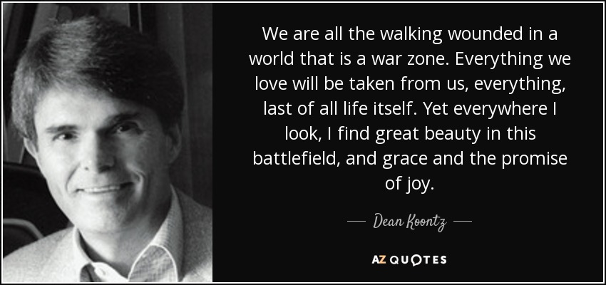 We are all the walking wounded in a world that is a war zone. Everything we love will be taken from us, everything, last of all life itself. Yet everywhere I look, I find great beauty in this battlefield, and grace and the promise of joy. - Dean Koontz
