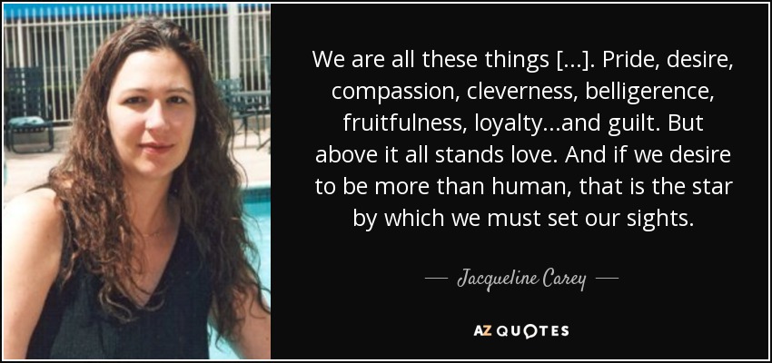 We are all these things [...]. Pride, desire, compassion, cleverness, belligerence, fruitfulness, loyalty...and guilt. But above it all stands love. And if we desire to be more than human, that is the star by which we must set our sights. - Jacqueline Carey