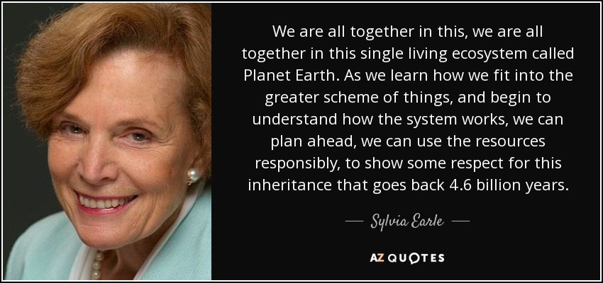 We are all together in this, we are all together in this single living ecosystem called Planet Earth. As we learn how we fit into the greater scheme of things, and begin to understand how the system works, we can plan ahead, we can use the resources responsibly, to show some respect for this inheritance that goes back 4.6 billion years. - Sylvia Earle