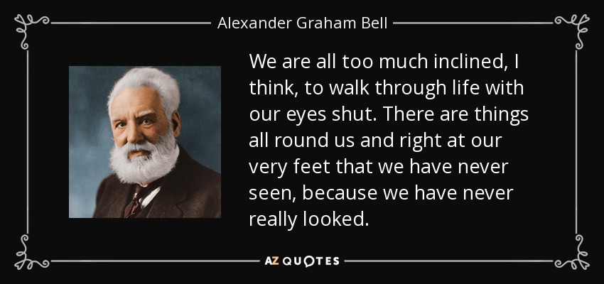We are all too much inclined, I think, to walk through life with our eyes shut. There are things all round us and right at our very feet that we have never seen, because we have never really looked. - Alexander Graham Bell