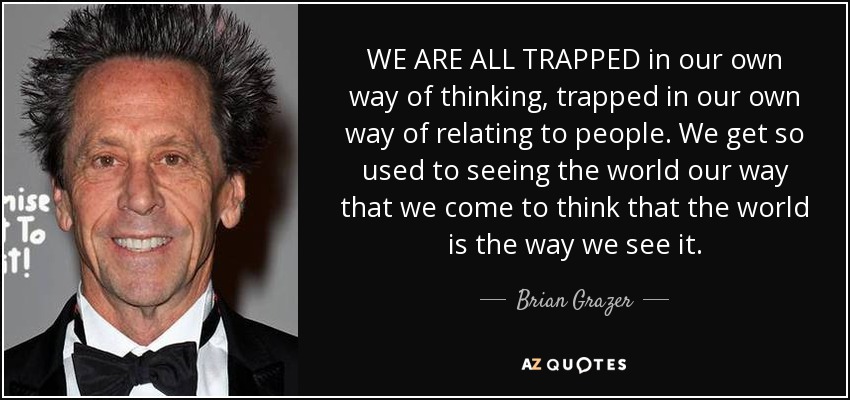 WE ARE ALL TRAPPED in our own way of thinking, trapped in our own way of relating to people. We get so used to seeing the world our way that we come to think that the world is the way we see it. - Brian Grazer