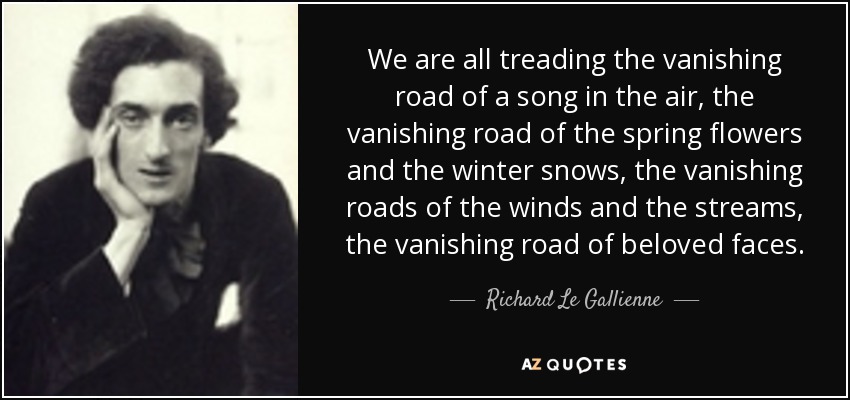 We are all treading the vanishing road of a song in the air, the vanishing road of the spring flowers and the winter snows, the vanishing roads of the winds and the streams, the vanishing road of beloved faces. - Richard Le Gallienne