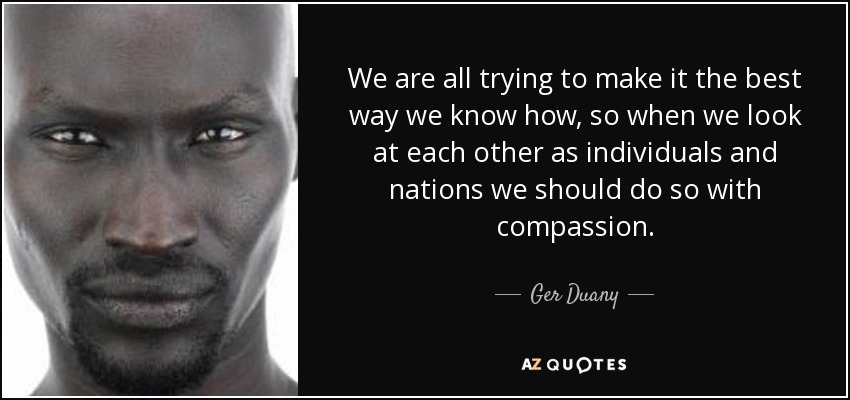 We are all trying to make it the best way we know how, so when we look at each other as individuals and nations we should do so with compassion. - Ger Duany