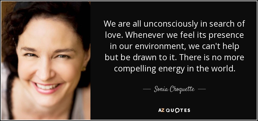 We are all unconsciously in search of love. Whenever we feel its presence in our environment, we can't help but be drawn to it. There is no more compelling energy in the world. - Sonia Choquette
