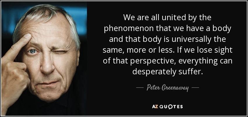 We are all united by the phenomenon that we have a body and that body is universally the same, more or less. If we lose sight of that perspective, everything can desperately suffer. - Peter Greenaway