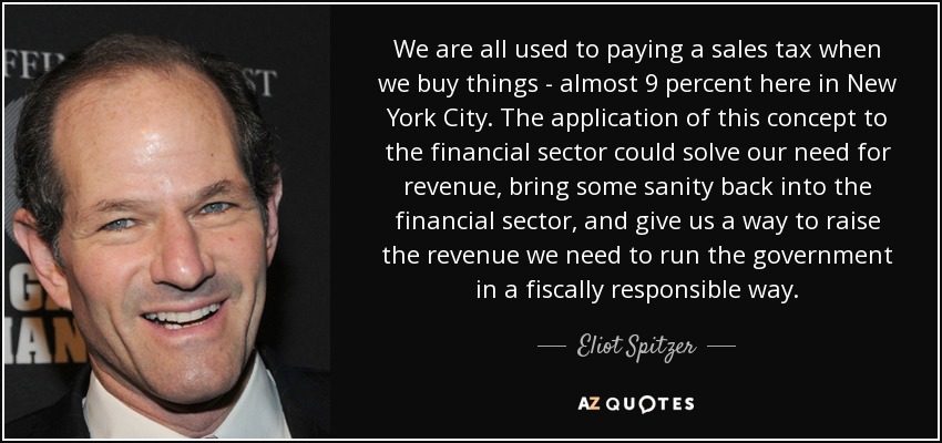 We are all used to paying a sales tax when we buy things - almost 9 percent here in New York City. The application of this concept to the financial sector could solve our need for revenue, bring some sanity back into the financial sector, and give us a way to raise the revenue we need to run the government in a fiscally responsible way. - Eliot Spitzer