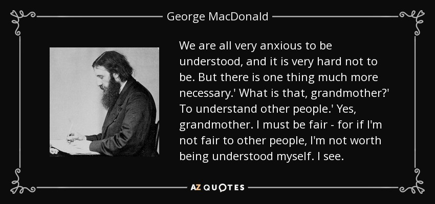 We are all very anxious to be understood, and it is very hard not to be. But there is one thing much more necessary.' What is that, grandmother?' To understand other people.' Yes, grandmother. I must be fair - for if I'm not fair to other people, I'm not worth being understood myself. I see. - George MacDonald