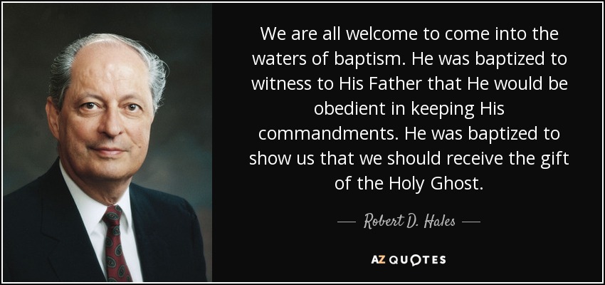 We are all welcome to come into the waters of baptism. He was baptized to witness to His Father that He would be obedient in keeping His commandments. He was baptized to show us that we should receive the gift of the Holy Ghost. - Robert D. Hales