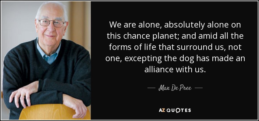 We are alone, absolutely alone on this chance planet; and amid all the forms of life that surround us, not one, excepting the dog has made an alliance with us. - Max De Pree