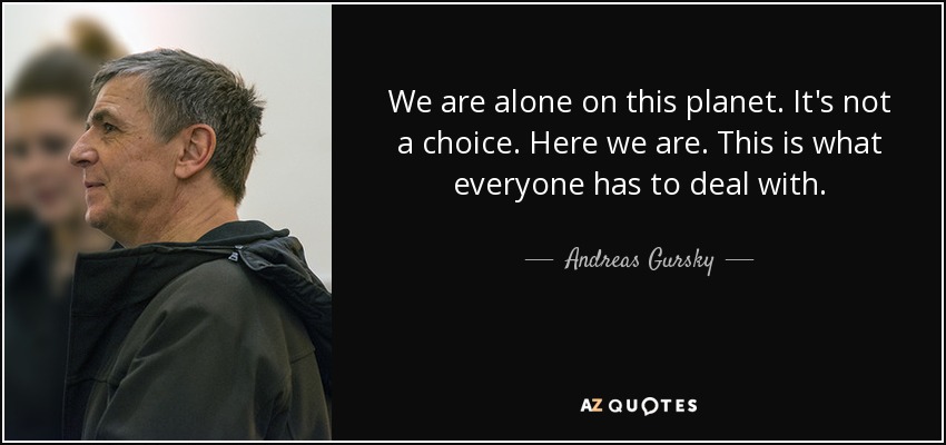 We are alone on this planet. It's not a choice. Here we are. This is what everyone has to deal with. - Andreas Gursky