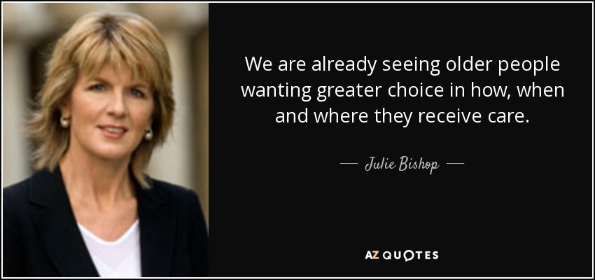 We are already seeing older people wanting greater choice in how, when and where they receive care. - Julie Bishop