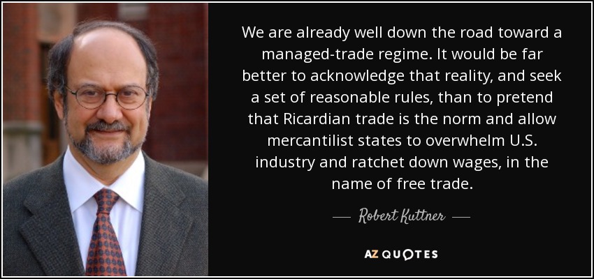 We are already well down the road toward a managed-trade regime. It would be far better to acknowledge that reality, and seek a set of reasonable rules, than to pretend that Ricardian trade is the norm and allow mercantilist states to overwhelm U.S. industry and ratchet down wages, in the name of free trade. - Robert Kuttner