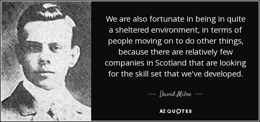 We are also fortunate in being in quite a sheltered environment, in terms of people moving on to do other things, because there are relatively few companies in Scotland that are looking for the skill set that we've developed. - David Milne