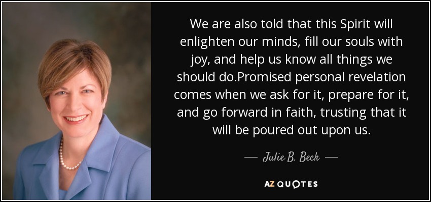 We are also told that this Spirit will enlighten our minds, fill our souls with joy, and help us know all things we should do.Promised personal revelation comes when we ask for it, prepare for it, and go forward in faith, trusting that it will be poured out upon us. - Julie B. Beck