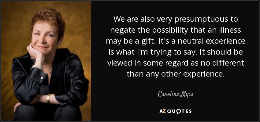We are also very presumptuous to negate the possibility that an illness may be a gift. It's a neutral experience is what I'm trying to say. It should be viewed in some regard as no different than any other experience. - Caroline Myss