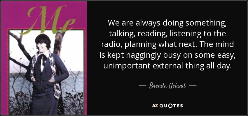 We are always doing something, talking, reading, listening to the radio, planning what next. The mind is kept naggingly busy on some easy, unimportant external thing all day. - Brenda Ueland