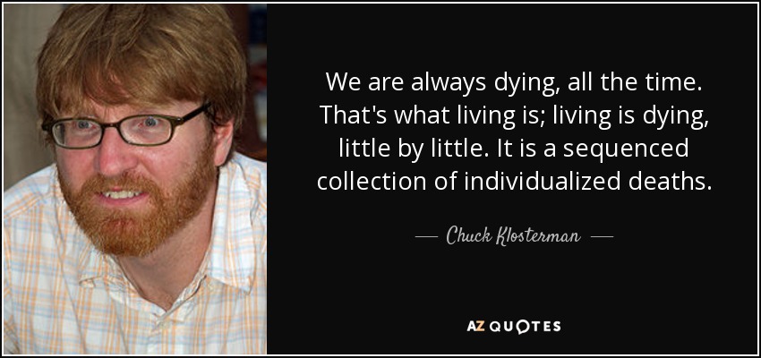 We are always dying, all the time. That's what living is; living is dying, little by little. It is a sequenced collection of individualized deaths. - Chuck Klosterman