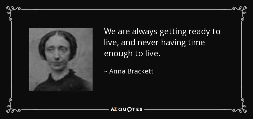 We are always getting ready to live, and never having time enough to live. - Anna Brackett