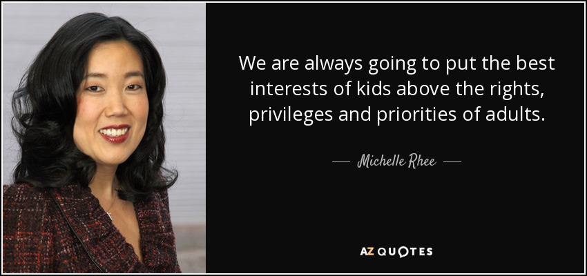 We are always going to put the best interests of kids above the rights, privileges and priorities of adults. - Michelle Rhee