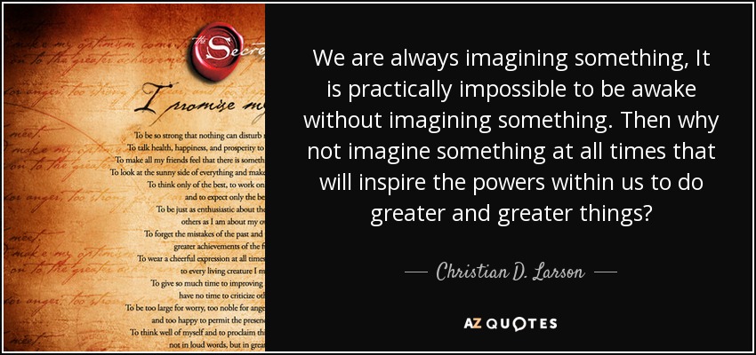 We are always imagining something, It is practically impossible to be awake without imagining something. Then why not imagine something at all times that will inspire the powers within us to do greater and greater things? - Christian D. Larson