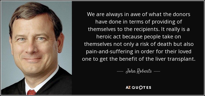 We are always in awe of what the donors have done in terms of providing of themselves to the recipients. It really is a heroic act because people take on themselves not only a risk of death but also pain-and-suffering in order for their loved one to get the benefit of the liver transplant. - John Roberts