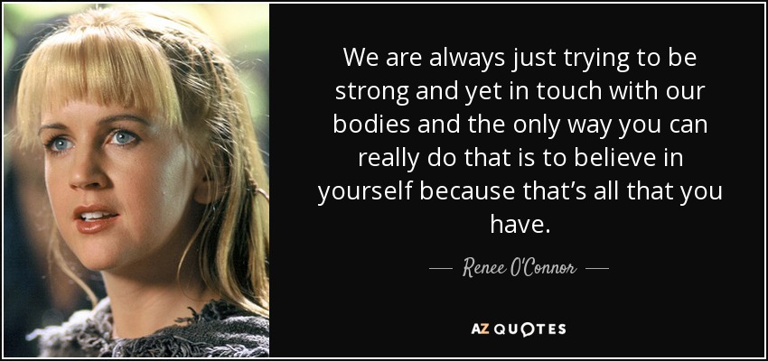 We are always just trying to be strong and yet in touch with our bodies and the only way you can really do that is to believe in yourself because that’s all that you have. - Renee O'Connor