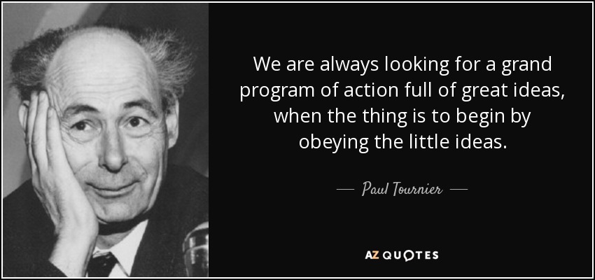 We are always looking for a grand program of action full of great ideas, when the thing is to begin by obeying the little ideas. - Paul Tournier