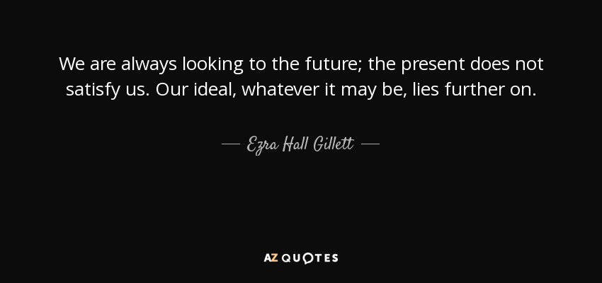 We are always looking to the future; the present does not satisfy us. Our ideal, whatever it may be, lies further on. - Ezra Hall Gillett