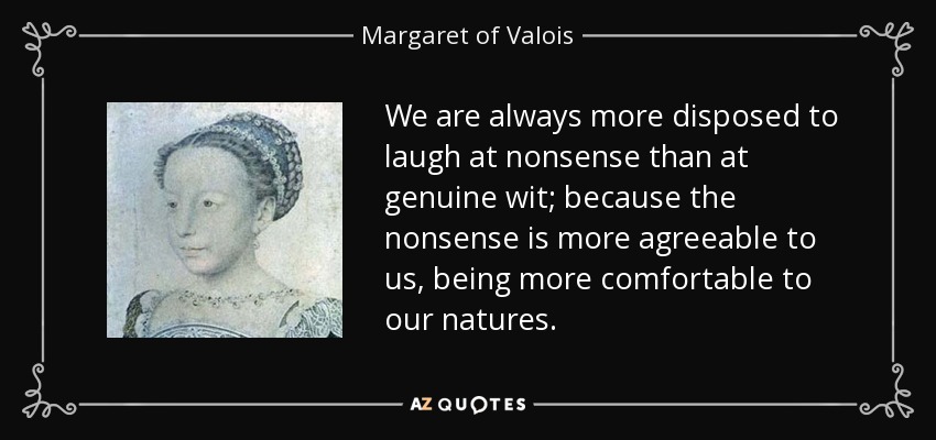 We are always more disposed to laugh at nonsense than at genuine wit; because the nonsense is more agreeable to us, being more comfortable to our natures. - Margaret of Valois