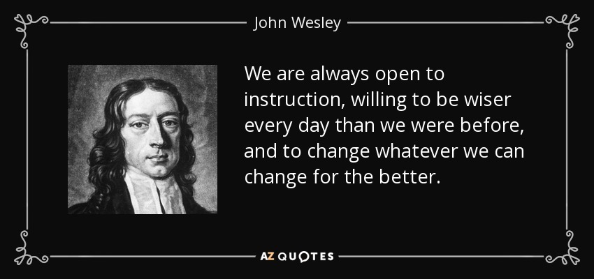 We are always open to instruction, willing to be wiser every day than we were before, and to change whatever we can change for the better. - John Wesley